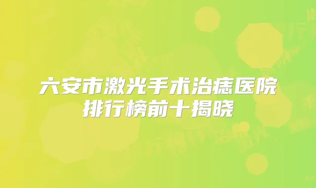 六安市激光手术治痣医院排行榜前十揭晓