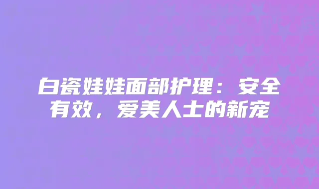 白瓷娃娃面部护理：安全有效，爱美人士的新宠