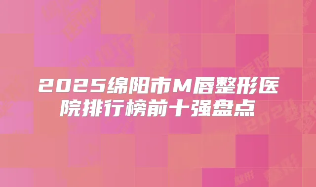2025绵阳市M唇整形医院排行榜前十强盘点