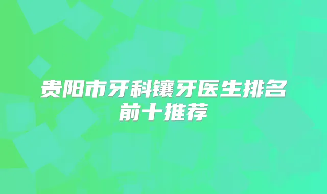 贵阳市牙科镶牙医生排名前十推荐