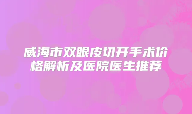 威海市双眼皮切开手术价格解析及医院医生推荐