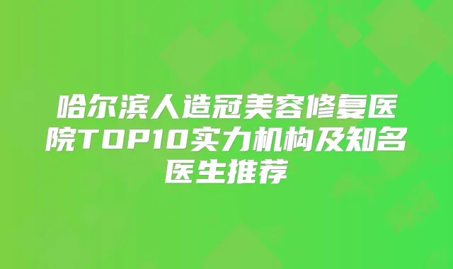 哈尔滨人造冠美容修复医院TOP10实力机构及知名医生推荐