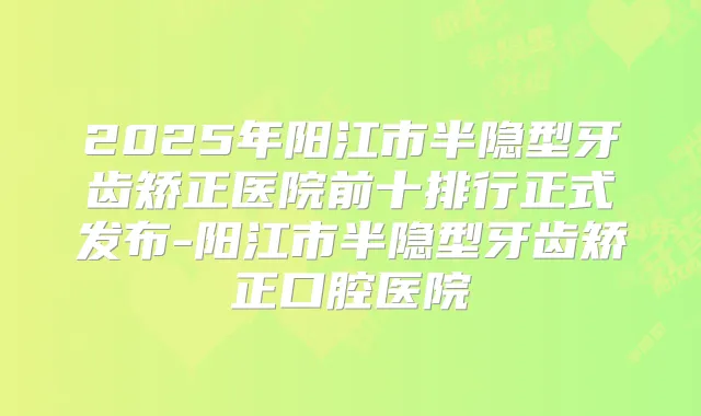2025年阳江市半隐型牙齿矫正医院前十排行正式发布-阳江市半隐型牙齿矫正口腔医院