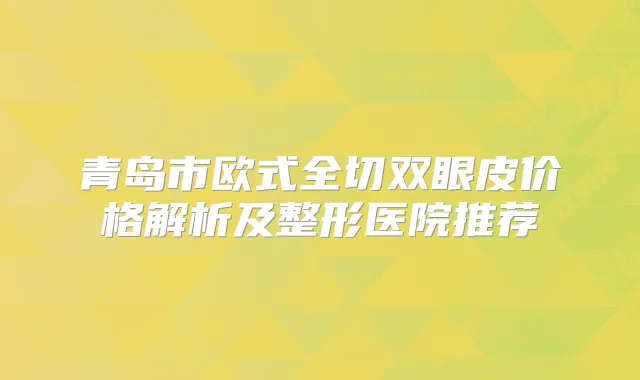 青岛市欧式全切双眼皮价格解析及整形医院推荐