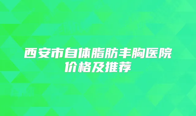 西安市自体脂肪丰胸医院价格及推荐