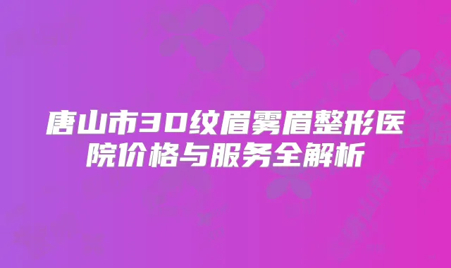 唐山市3D纹眉雾眉整形医院价格与服务全解析