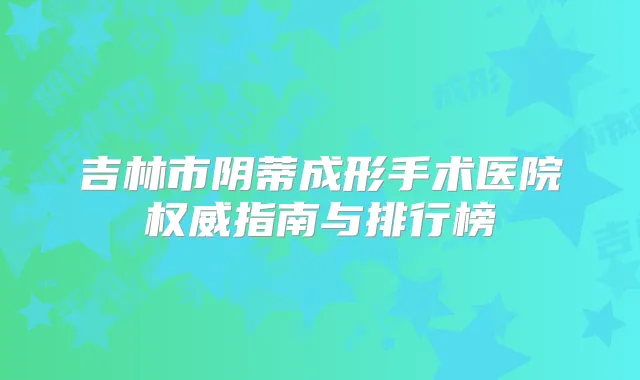 吉林市阴蒂成形手术医院指南与排行榜