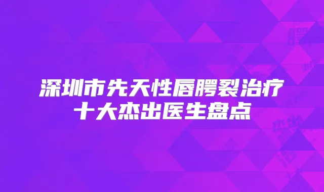 深圳市先天性唇腭裂十大杰出医生盘点