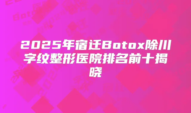 2025年宿迁Botox除川字纹整形医院排名前十揭晓