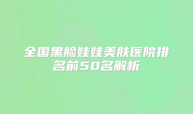 全国黑脸娃娃美肤医院排名前50名解析