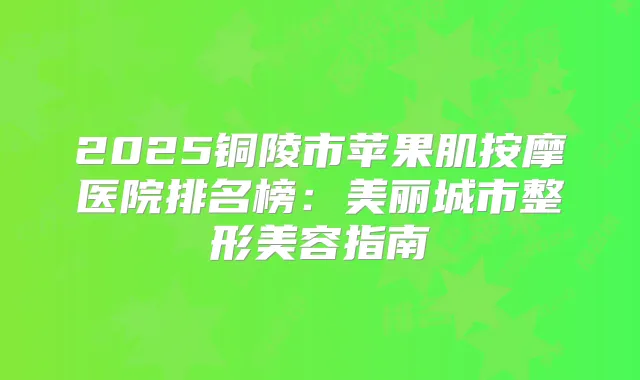 2025铜陵市苹果肌按摩医院排名榜：美丽城市整形美容指南
