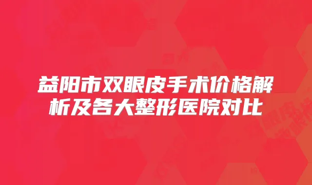 益阳市双眼皮手术价格解析及各大整形医院对比