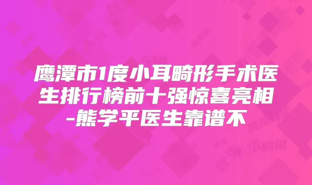 鹰潭市1度小耳畸形手术医生排行榜前十强惊喜亮相-熊学平医生靠谱不