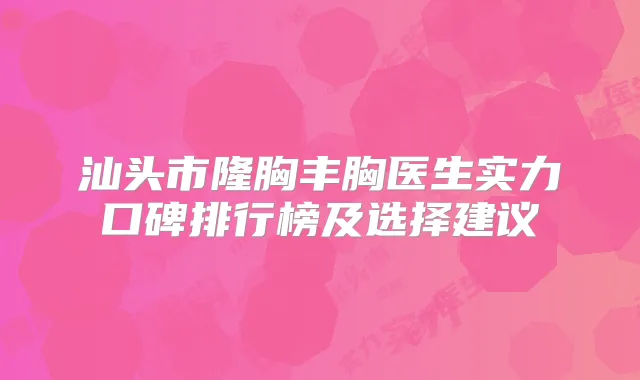 汕头市隆胸丰胸医生实力口碑排行榜及选择建议
