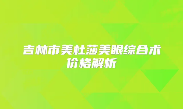 吉林市美杜莎美眼综合术价格解析