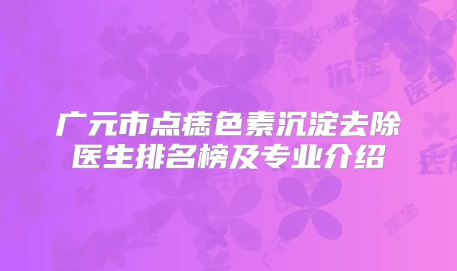 广元市点痣色素沉淀去除医生排名榜及专业介绍