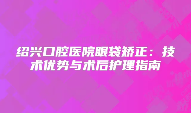 绍兴口腔医院眼袋矫正：技术优势与术后护理指南