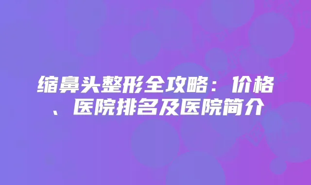 缩鼻头整形全攻略：价格、医院排名及医院简介