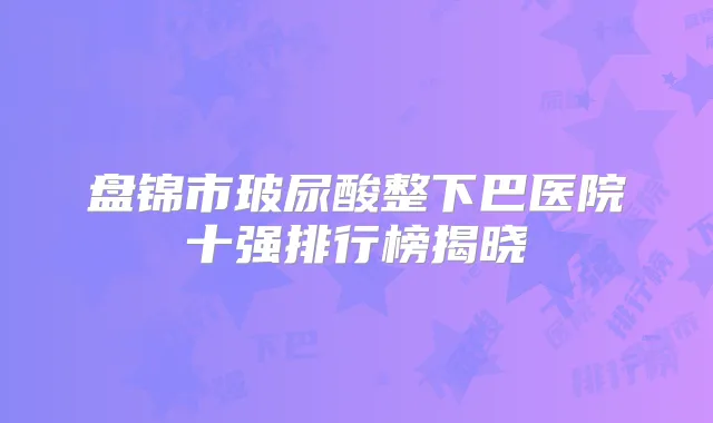 盘锦市玻尿酸整下巴医院十强排行榜揭晓