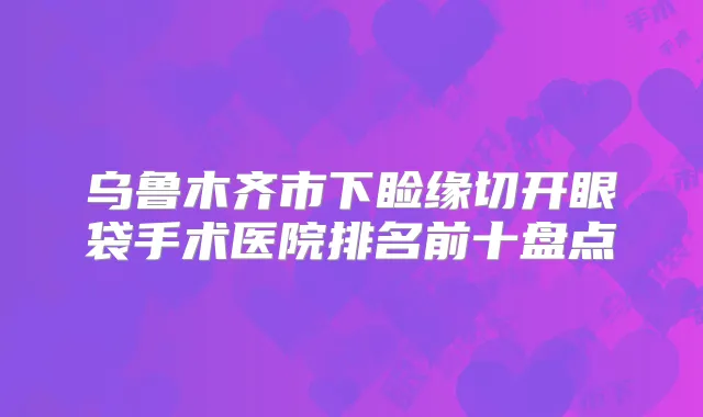 乌鲁木齐市下睑缘切开眼袋手术医院排名前十盘点