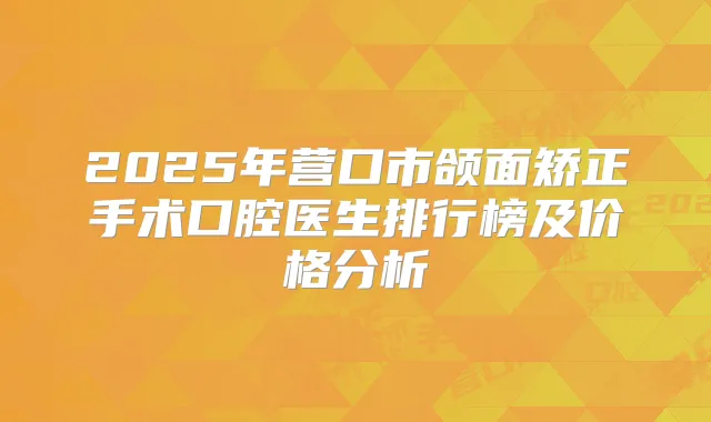 2025年营口市颌面矫正手术口腔医生排行榜及价格分析