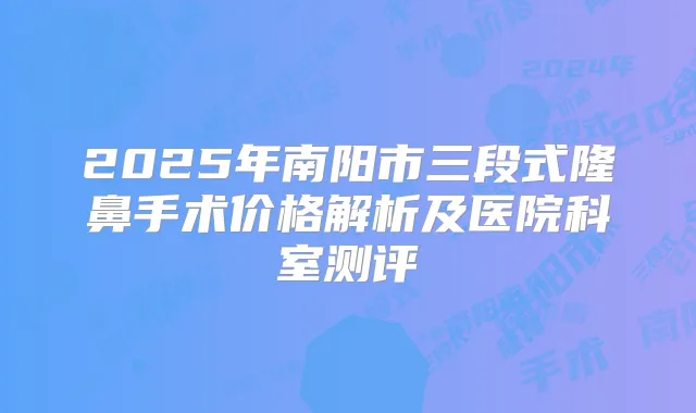 2025年南阳市三段式隆鼻手术价格解析及医院科室测评