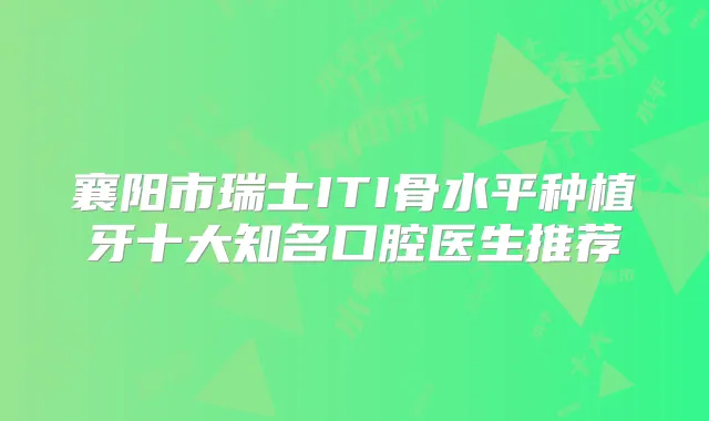 襄阳市瑞士ITI骨水平种植牙十大知名口腔医生推荐