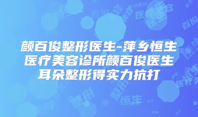 颜百俊整形医生-萍乡恒生医疗美容诊所颜百俊医生耳朵整形得实力抗打