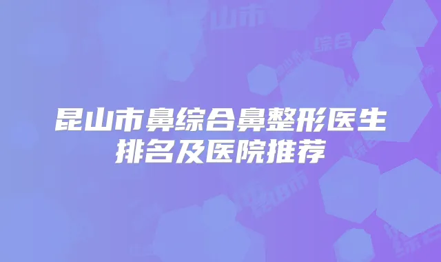 昆山市鼻综合鼻整形医生排名及医院推荐