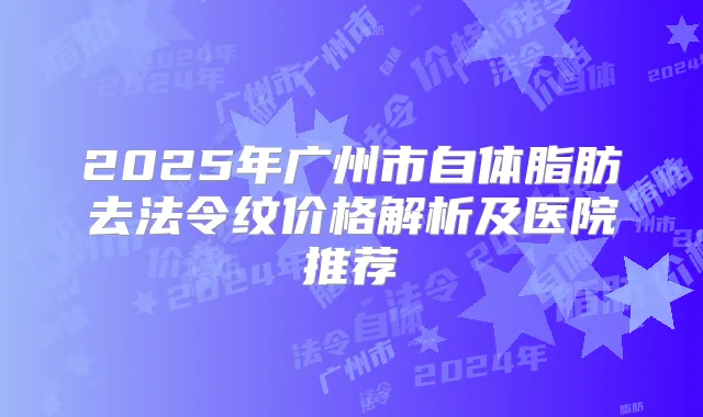 2025年广州市自体脂肪去法令纹价格解析及医院推荐
