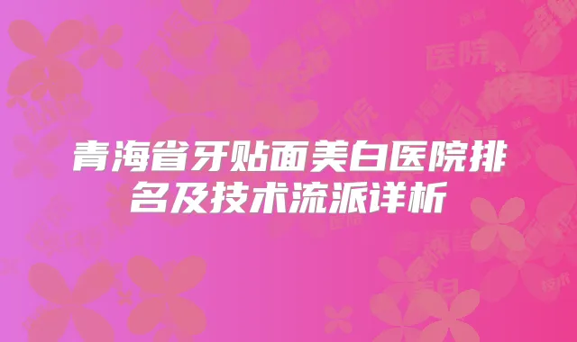 青海省牙贴面美白医院排名及技术流派详析
