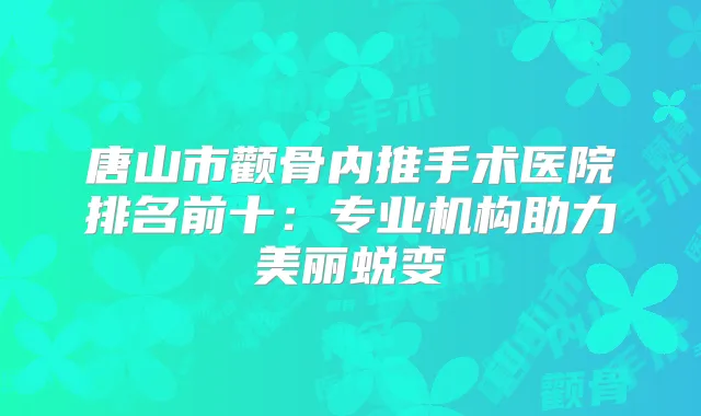 唐山市颧骨内推手术医院排名前十:专业机构助力美丽蜕变