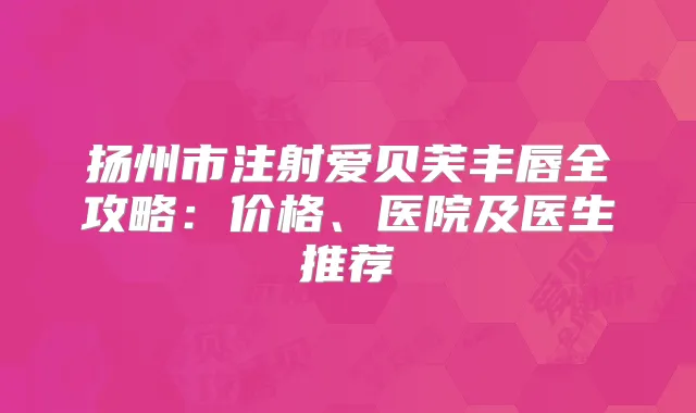 扬州市注射爱贝芙丰唇全攻略:价格、医院及医生推荐