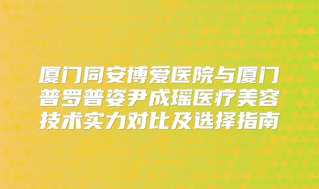 厦门同安博爱医院与厦门普罗普姿尹成瑶医疗美容技术实力对比及选择指南