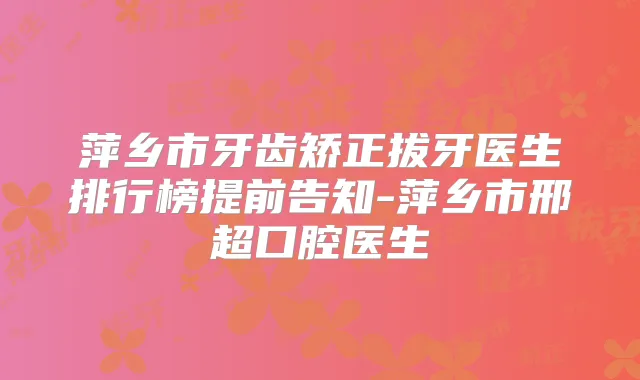 萍乡市牙齿矫正拔牙医生排行榜提前告知-萍乡市邢超口腔医生