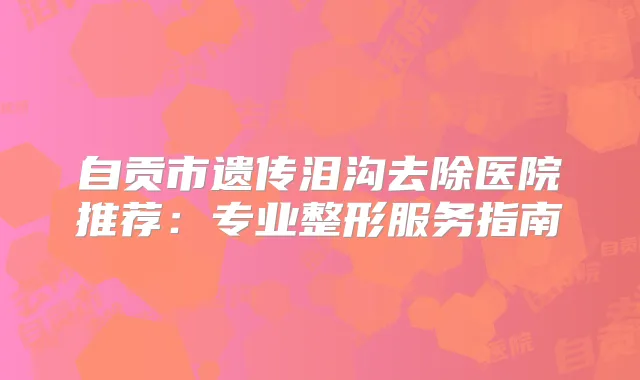 自贡市遗传泪沟去除医院推荐：专业整形服务指南