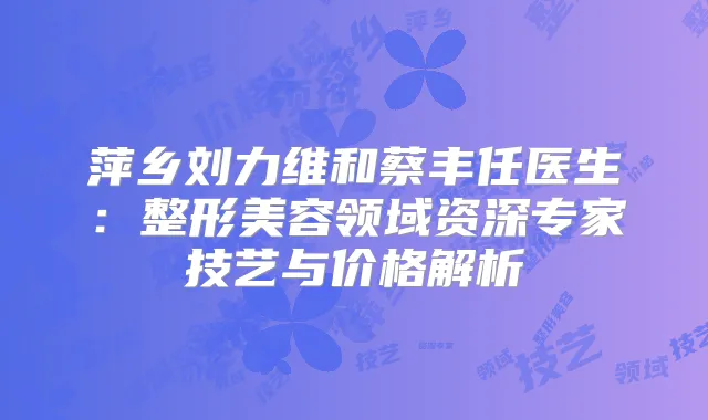 萍乡刘力维和蔡丰任医生:整形美容领域资深专家技艺与价格解析