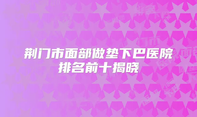 荆门市面部做垫下巴医院排名前十揭晓