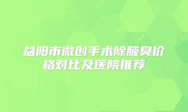 益阳市微创手术除腋臭价格对比及医院推荐