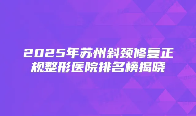 2025年苏州斜颈修复正规整形医院排名榜揭晓