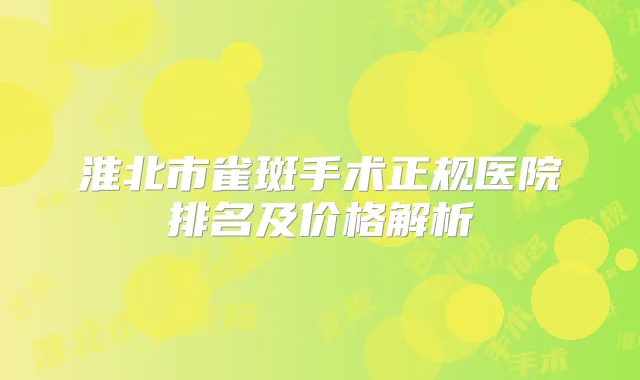 淮北市雀斑手术正规医院排名及价格解析