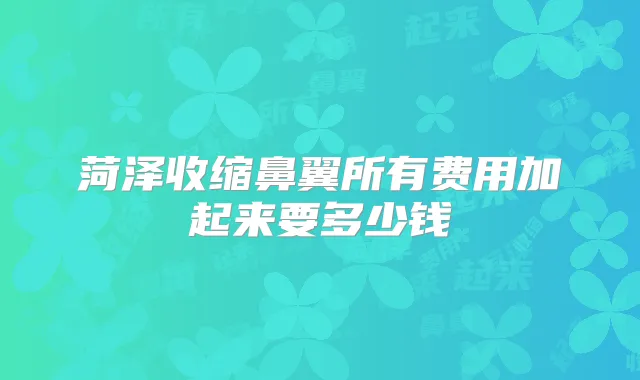 菏泽收缩鼻翼所有费用加起来要多少钱
