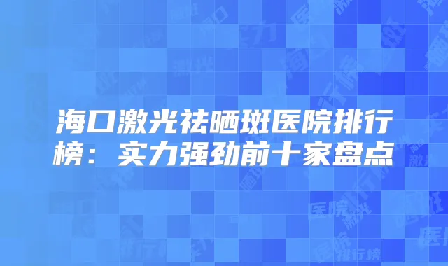 海口激光祛晒斑医院排行榜：实力强劲前十家盘点