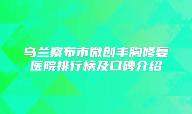 乌兰察布市微创丰胸修复医院排行榜及口碑介绍