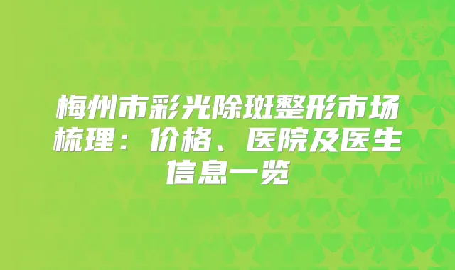 梅州市彩光除斑整形市场梳理：价格、医院及医生信息一览