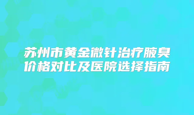 苏州市黄金微针腋臭价格对比及医院选择指南