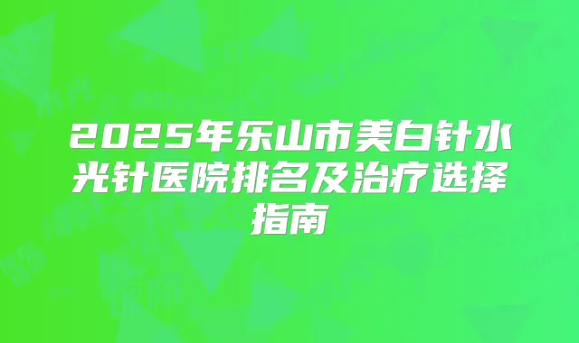 2025年乐山市美白针水光针医院排名及选择指南