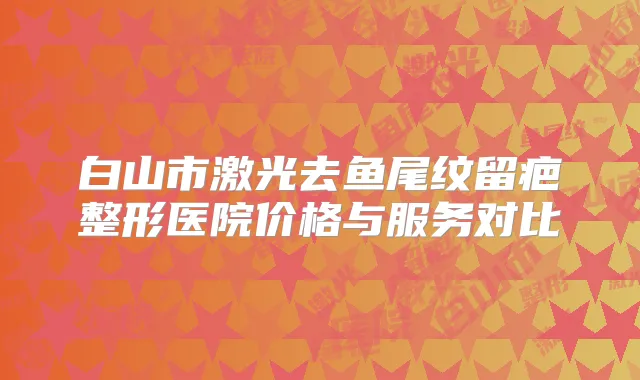 白山市激光去鱼尾纹留疤整形医院价格与服务对比