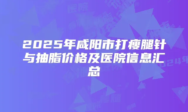 2025年咸阳市打瘦腿针与抽脂价格及医院信息汇总