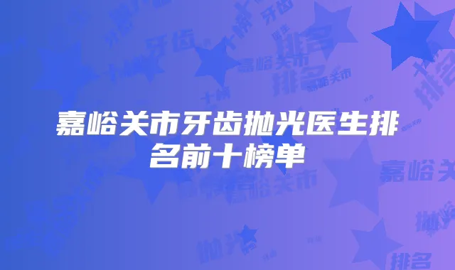 嘉峪关市牙齿抛光医生排名前十榜单